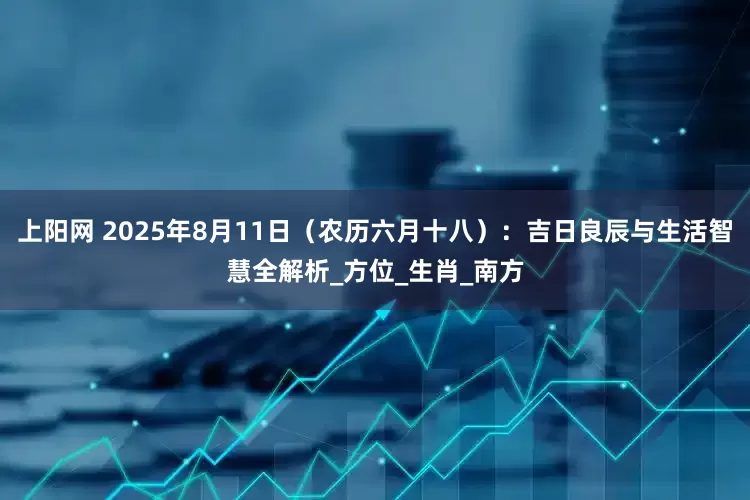 上阳网 2025年8月11日（农历六月十八）：吉日良辰与生活智慧全解析_方位_生肖_南方