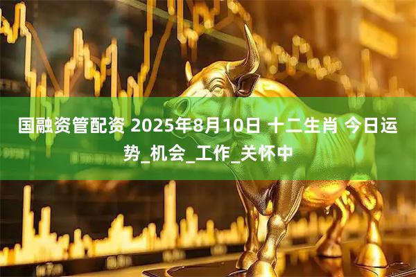 国融资管配资 2025年8月10日 十二生肖 今日运势_机会_工作_关怀中