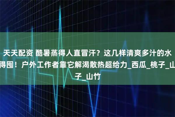 天天配资 酷暑蒸得人直冒汗?这几样清爽多汁的水果得囤!户外工作者靠它解渴散热超给力_西瓜_桃子_山竹