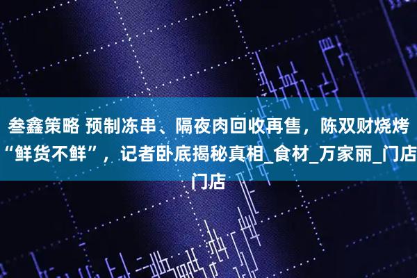 叁鑫策略 预制冻串、隔夜肉回收再售，陈双财烧烤“鲜货不鲜”，记者卧底揭秘真相_食材_万家丽_门店