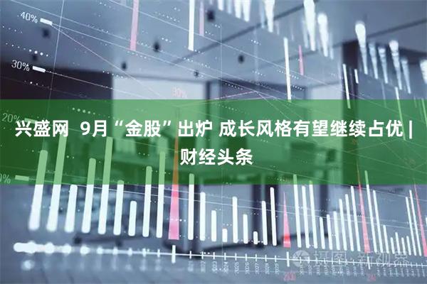兴盛网  9月“金股”出炉 成长风格有望继续占优 | 财经头条