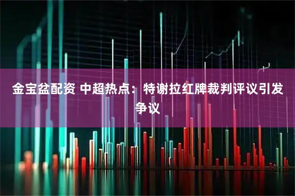 金宝盆配资 中超热点：特谢拉红牌裁判评议引发争议