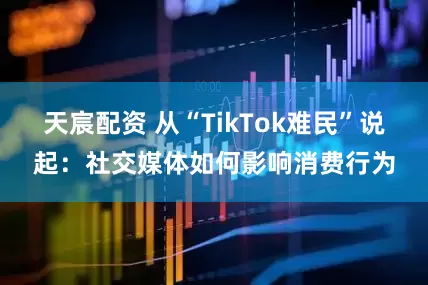 天宸配资 从“TikTok难民”说起：社交媒体如何影响消费行为