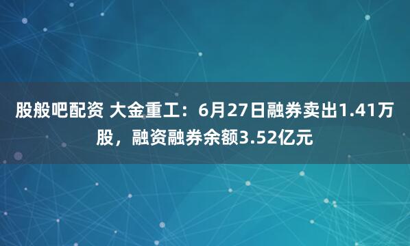股般吧配资 大金重工：6月27日融券卖出1.41万股，融资融券余额3.52亿元