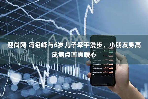 迎尚网 冯绍峰与6岁儿子牵手漫步，小朋友身高成焦点画面暖心