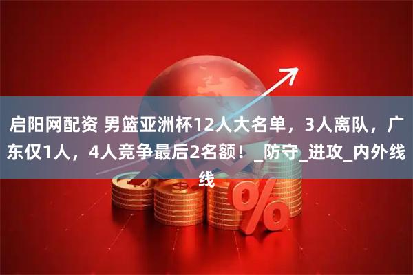 启阳网配资 男篮亚洲杯12人大名单，3人离队，广东仅1人，4人竞争最后2名额！_防守_进攻_内外线