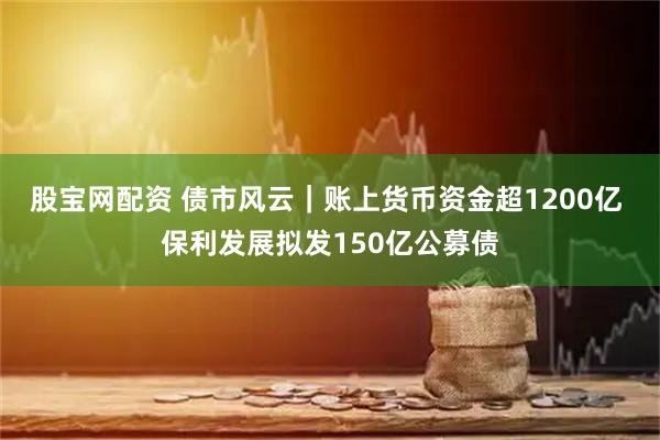 股宝网配资 债市风云｜账上货币资金超1200亿 保利发展拟发150亿公募债