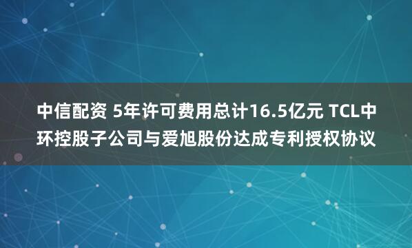 中信配资 5年许可费用总计16.5亿元 TCL中环控股子公司与爱旭股份达成专利授权协议